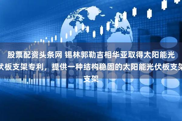 股票配资头条网 锡林郭勒吉相华亚取得太阳能光伏板支架专利，提供一种结构稳固的太阳能光伏板支架