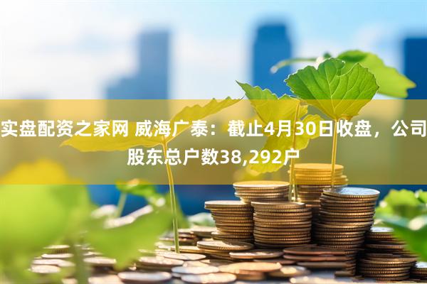 实盘配资之家网 威海广泰：截止4月30日收盘，公司股东总户数38,292户