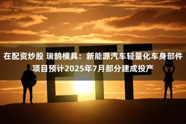 在配资炒股 瑞鹄模具：新能源汽车轻量化车身部件项目预计2025年7月部分建成投产