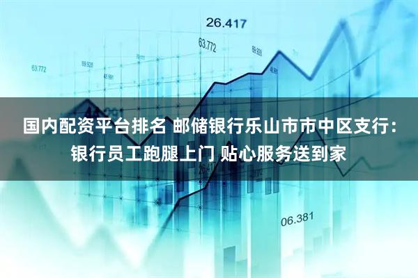 国内配资平台排名 邮储银行乐山市市中区支行：银行员工跑腿上门 贴心服务送到家