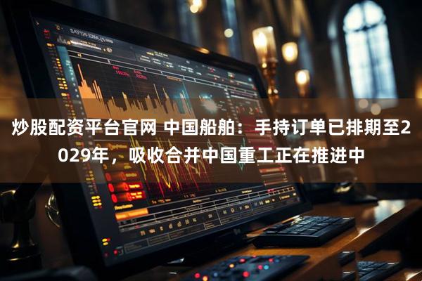 炒股配资平台官网 中国船舶：手持订单已排期至2029年，吸收合并中国重工正在推进中