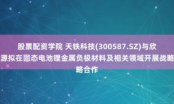 股票配资学院 天铁科技(300587.SZ)与欣界能源拟在固态电池锂金属负极材料及相关领域开展战略合作