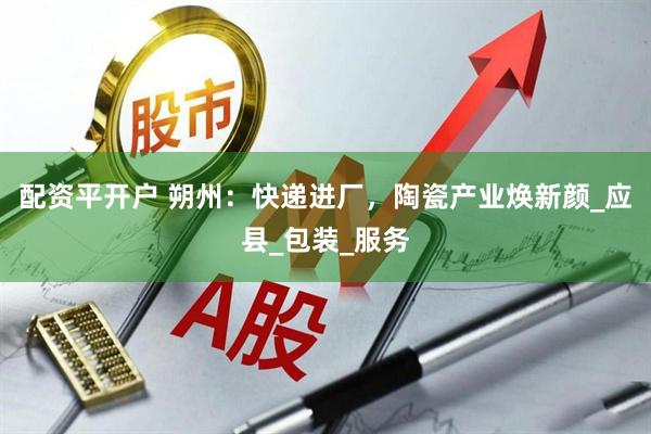 配资平开户 朔州：快递进厂，陶瓷产业焕新颜_应县_包装_服务