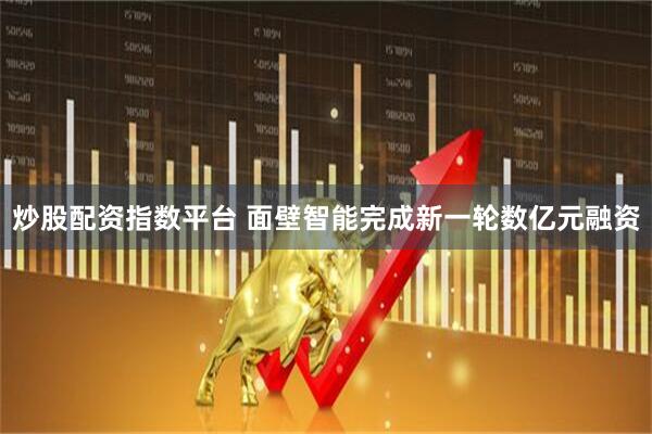 炒股配资指数平台 面壁智能完成新一轮数亿元融资