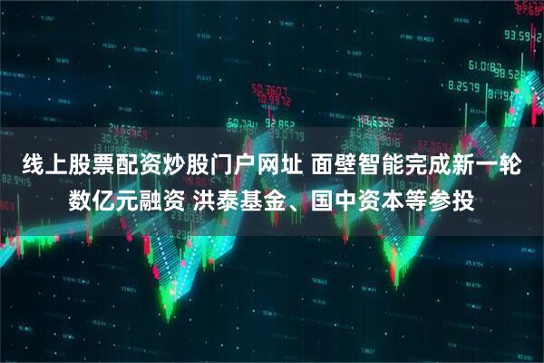 线上股票配资炒股门户网址 面壁智能完成新一轮数亿元融资 洪泰基金、国中资本等参投