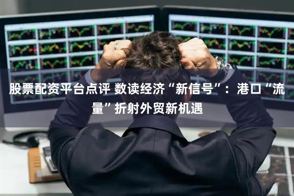 股票配资平台点评 数读经济“新信号”：港口“流量”折射外贸新机遇