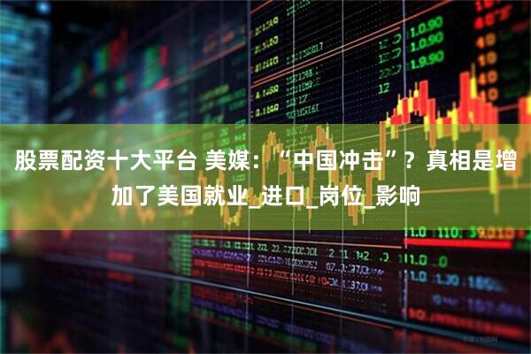 股票配资十大平台 美媒：“中国冲击”？真相是增加了美国就业_进口_岗位_影响