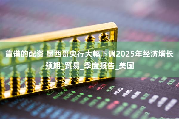 靠谱的配资 墨西哥央行大幅下调2025年经济增长预期_贸易_季度报告_美国