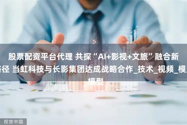 股票配资平台代理 共探“AI+影视+文旅”融合新路径 当虹科技与长影集团达成战略合作_技术_视频_模型
