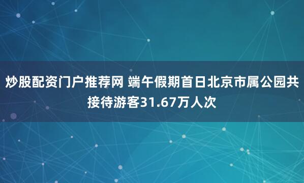 炒股配资门户推荐网 端午假期首日北京市属公园共接待游客31.67万人次