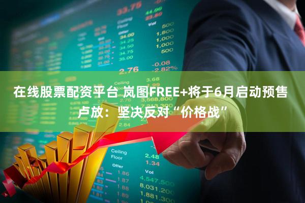 在线股票配资平台 岚图FREE+将于6月启动预售 卢放：坚决反对“价格战”