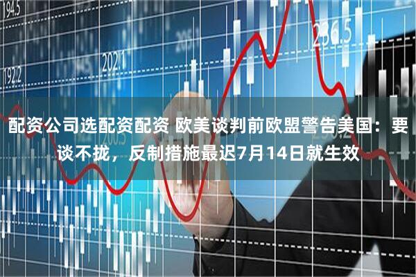 配资公司选配资配资 欧美谈判前欧盟警告美国：要谈不拢，反制措施最迟7月14日就生效