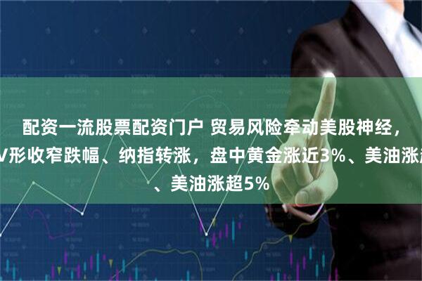 配资一流股票配资门户 贸易风险牵动美股神经，标普V形收窄跌幅、纳指转涨，盘中黄金涨近3%、美油涨超5%