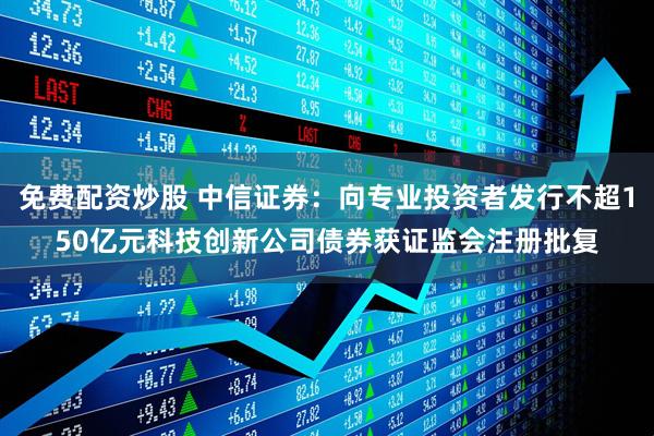 免费配资炒股 中信证券：向专业投资者发行不超150亿元科技创新公司债券获证监会注册批复