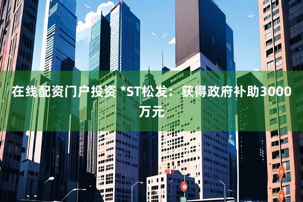在线配资门户投资 *ST松发：获得政府补助3000万元