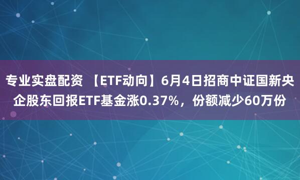 专业实盘配资 【ETF动向】6月4日招商中证国新央企股东回报ETF基金涨0.37%，份额减少60万份