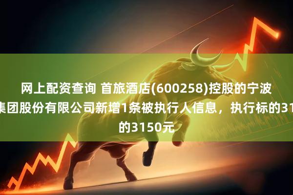 网上配资查询 首旅酒店(600258)控股的宁波南苑集团股份有限公司新增1条被执行人信息，执行标的3150元