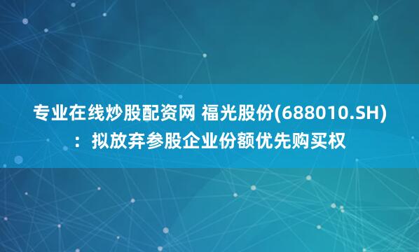 专业在线炒股配资网 福光股份(688010.SH)：拟放弃参股企业份额优先购买权