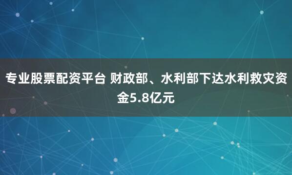 专业股票配资平台 财政部、水利部下达水利救灾资金5.8亿元