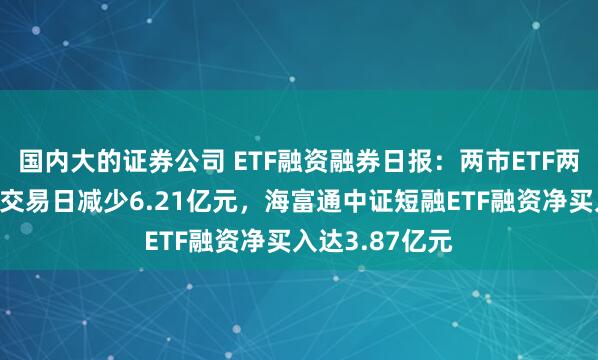 国内大的证券公司 ETF融资融券日报：两市ETF两融余额较前一交易日减少6.21亿元，海富通中证短融ETF融资净买入达3.87亿元