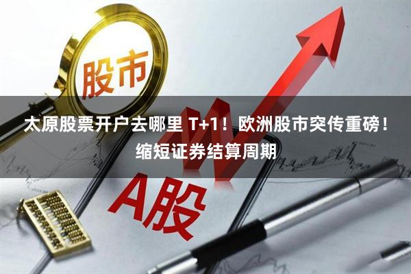 太原股票开户去哪里 T+1！欧洲股市突传重磅！缩短证券结算周期