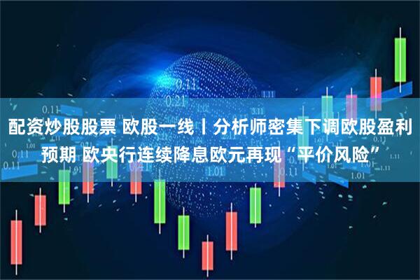 配资炒股股票 欧股一线丨分析师密集下调欧股盈利预期 欧央行连续降息欧元再现“平价风险”