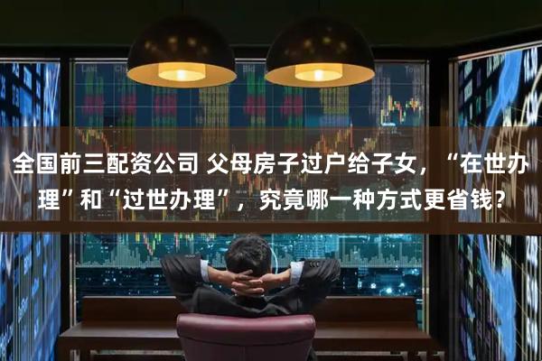 全国前三配资公司 父母房子过户给子女，“在世办理”和“过世办理”，究竟哪一种方式更省钱？