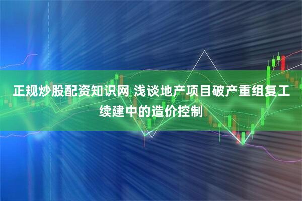 正规炒股配资知识网 浅谈地产项目破产重组复工续建中的造价控制