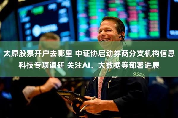 太原股票开户去哪里 中证协启动券商分支机构信息科技专项调研 关注AI、大数据等部署进展