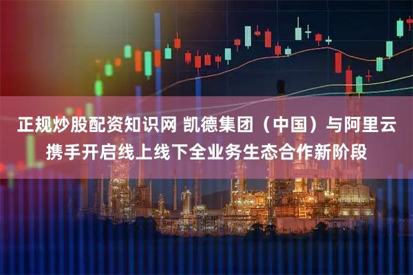 正规炒股配资知识网 凯德集团（中国）与阿里云携手开启线上线下全业务生态合作新阶段