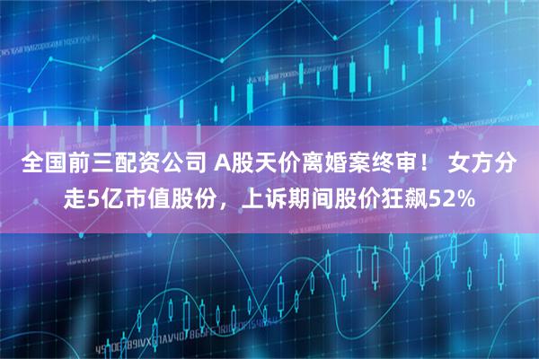 全国前三配资公司 A股天价离婚案终审！ 女方分走5亿市值股份，上诉期间股价狂飙52%
