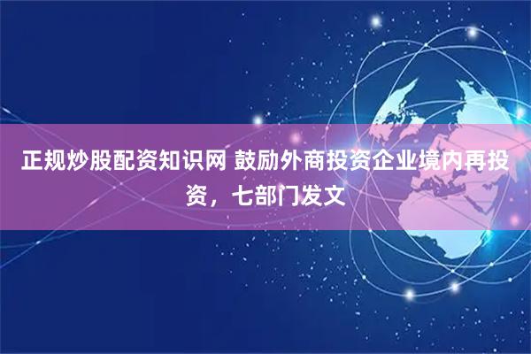正规炒股配资知识网 鼓励外商投资企业境内再投资，七部门发文