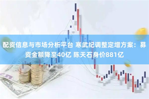 配资信息与市场分析平台 寒武纪调整定增方案：募资金额降至40亿 陈天石身价881亿