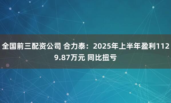 全国前三配资公司 合力泰：2025年上半年盈利1129.87万元 同比扭亏