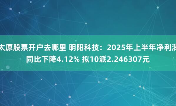 太原股票开户去哪里 明阳科技：2025年上半年净利润同比下降4.12% 拟10派2.246307元