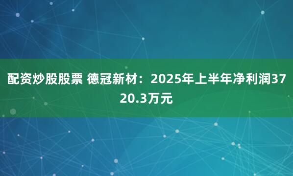 配资炒股股票 德冠新材：2025年上半年净利润3720.3万元