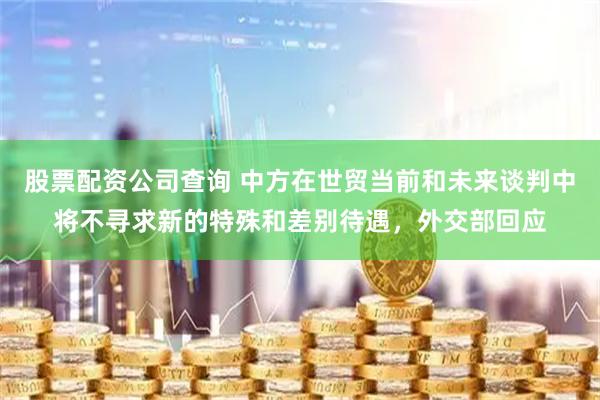 股票配资公司查询 中方在世贸当前和未来谈判中将不寻求新的特殊和差别待遇，外交部回应