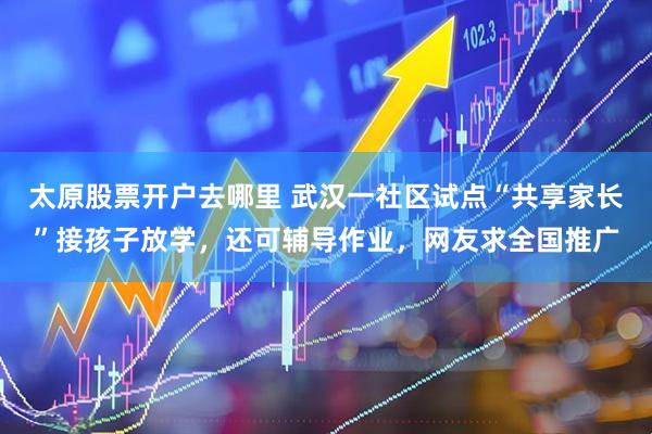 太原股票开户去哪里 武汉一社区试点“共享家长”接孩子放学，还可辅导作业，网友求全国推广