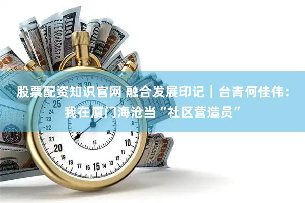 股票配资知识官网 融合发展印记|台青何佳伟:我在厦门海沧当“社区营造员”