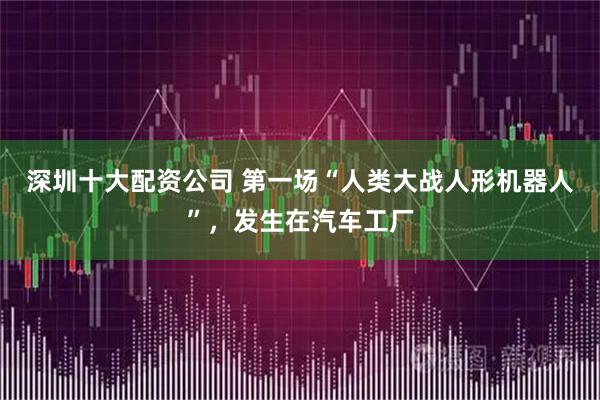 深圳十大配资公司 第一场“人类大战人形机器人”,发生在汽车工厂