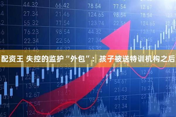 配资王 失控的监护“外包”:孩子被送特训机构之后
