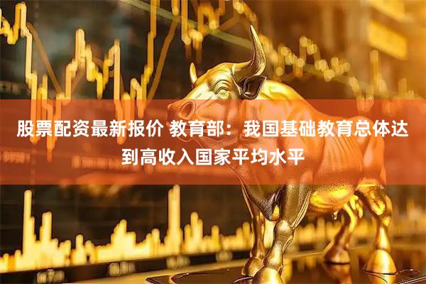 股票配资最新报价 教育部:我国基础教育总体达到高收入国家平均水平