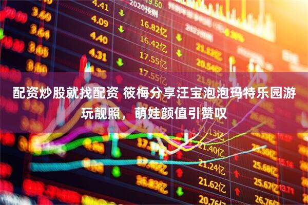 配资炒股就找配资 筱梅分享汪宝泡泡玛特乐园游玩靓照，萌娃颜值引赞叹
