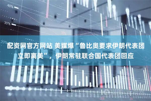 配资网官方网站 美媒爆“鲁比奥要求伊朗代表团立即离美”，伊朗常驻联合国代表团回应