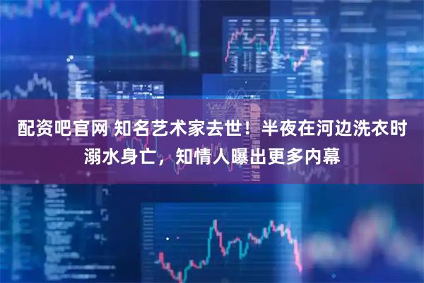 配资吧官网 知名艺术家去世！半夜在河边洗衣时溺水身亡，知情人曝出更多内幕