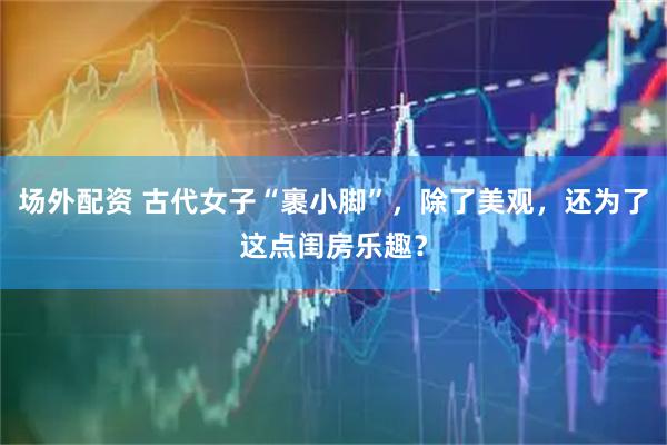 场外配资 古代女子“裹小脚”,除了美观,还为了这点闺房乐趣?